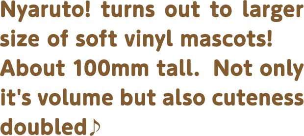 Nyaruto! turns out to larger size of soft vinyl mascots! About 100mm tall.  Not only it's volume but also cuteness doubled♪