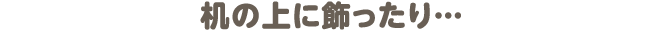 机の上に飾ったり…