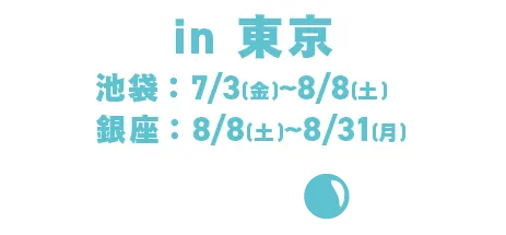 东京：池袋：Jul. 3日（周五）至Aug. 8日（周六）/银座：8月8日（周六）至8月31日（周一）