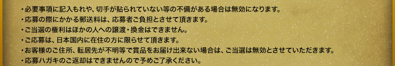 ·有必要事项填写遗漏、没有贴邮票等不完备的情况下，就无效了。・报名时产生的邮费由报名者承担。・当选的权利不能转让或兑换给他人。・报名仅限居住在日本国内的人士。・由于顾客的住址、搬家地址不明等原因导致奖品无法送达时，中奖无效。・报名明信片无法返还，敬请谅解。
